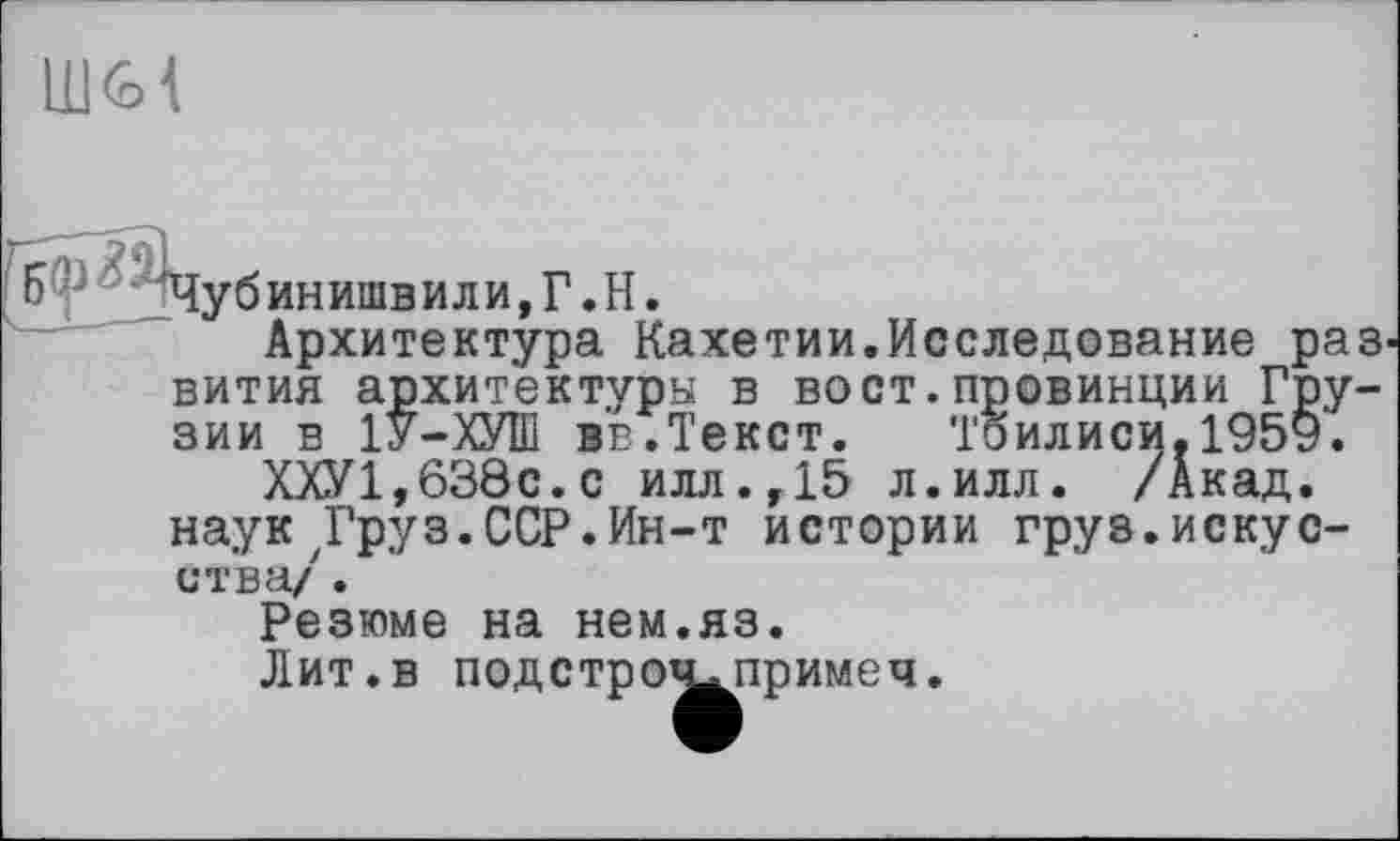 ﻿Чубинишвили,Г.Н.
Архитектура Кахетии.Исследование раз вития архитектуры в вост.провинции Грузии в 1У-ХУШ вв.Текст. Тбилиси.1959.
ХХУ1,638с.с илл.,15 л.илл. /Акад, наук Д’руз.ССР.Ин-т истории груз.искусства/ .
Резюме на нем.яз.
Лит.в подстро^примеч.